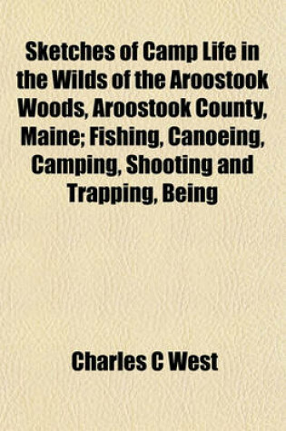 Cover of Sketches of Camp Life in the Wilds of the Aroostook Woods, Aroostook County, Maine; Fishing, Canoeing, Camping, Shooting and Trapping, Being