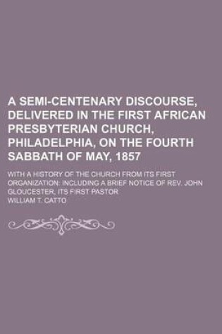 Cover of A Semi-Centenary Discourse, Delivered in the First African Presbyterian Church, Philadelphia, on the Fourth Sabbath of May, 1857; With a History of the Church from Its First Organization Including a Brief Notice of REV. John Gloucester, Its First Pastor