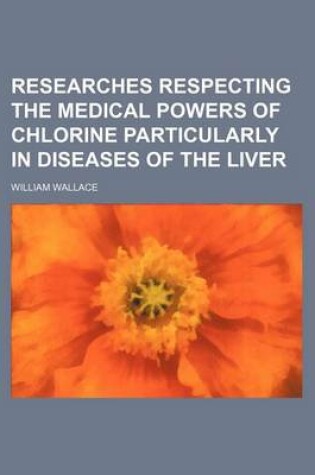 Cover of Researches Respecting the Medical Powers of Chlorine Particularly in Diseases of the Liver