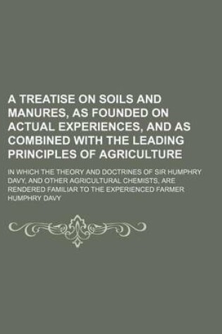 Cover of A Treatise on Soils and Manures, as Founded on Actual Experiences, and as Combined with the Leading Principles of Agriculture; In Which the Theory and Doctrines of Sir Humphry Davy, and Other Agricultural Chemists, Are Rendered Familiar to the Experienced Fa