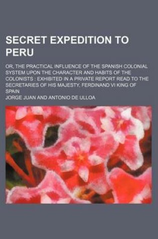 Cover of Secret Expedition to Peru; Or, the Practical Influence of the Spanish Colonial System Upon the Character and Habits of the Colonists Exhibited in a Private Report Read to the Secretaries of His Majesty, Ferdinand VI King of Spain