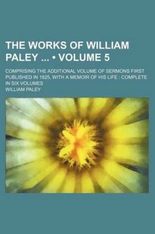 Cover of The Works of William Paley (Volume 5); Comprising the Additional Volume of Sermons First Published in 1825, with a Memoir of His Life Complete in Six Volumes