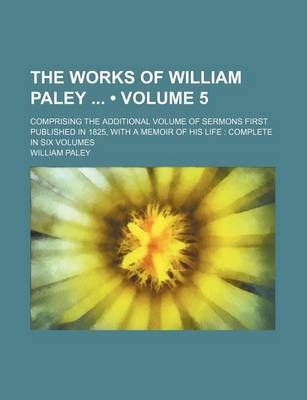 Book cover for The Works of William Paley (Volume 5); Comprising the Additional Volume of Sermons First Published in 1825, with a Memoir of His Life Complete in Six Volumes