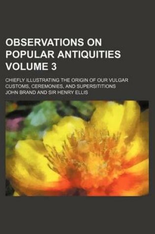 Cover of Observations on Popular Antiquities Volume 3; Chiefly Illustrating the Origin of Our Vulgar Customs, Ceremonies, and Supersititions