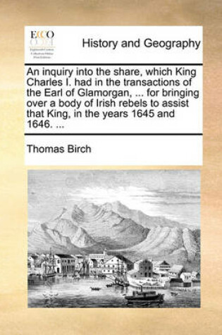 Cover of An inquiry into the share, which King Charles I. had in the transactions of the Earl of Glamorgan, ... for bringing over a body of Irish rebels to assist that King, in the years 1645 and 1646. ...