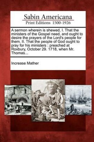 Cover of A Sermon Wherein Is Shewed, I. That the Ministers of the Gospel Need, and Ought to Desire the Prayers of the Lord's People for Them. II. That the People of God Ought to Pray for His Ministers