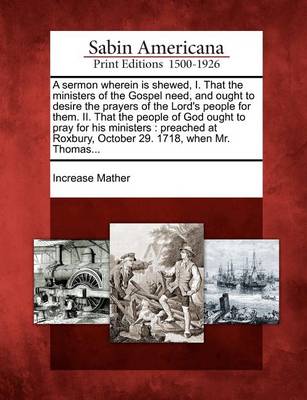 Cover of A Sermon Wherein Is Shewed, I. That the Ministers of the Gospel Need, and Ought to Desire the Prayers of the Lord's People for Them. II. That the People of God Ought to Pray for His Ministers