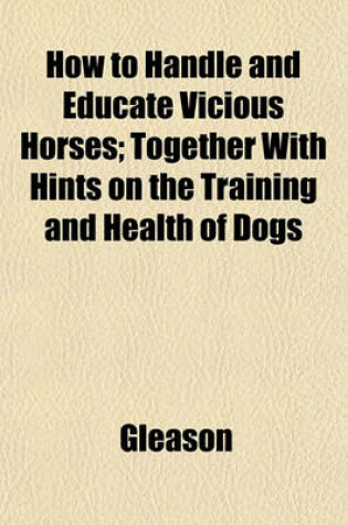 Cover of How to Handle and Educate Vicious Horses; Together with Hints on the Training and Health of Dogs