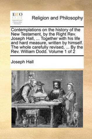 Cover of Contemplations on the history of the New Testament, by the Right Rev. Joseph Hall, ... Together with his life and hard measure, written by himself. The whole carefully revised, ... By the Rev. William Dodd. Volume 1 of 2