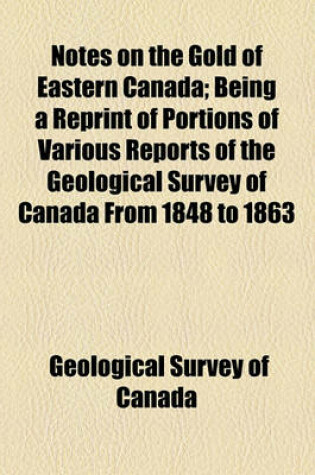 Cover of Notes on the Gold of Eastern Canada; Being a Reprint of Portions of Various Reports of the Geological Survey of Canada from 1848 to 1863