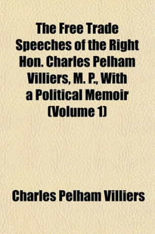 Cover of The Free Trade Speeches of the Right Hon. Charles Pelham Villiers, M. P., with a Political Memoir (Volume 1)