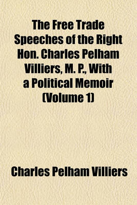 Book cover for The Free Trade Speeches of the Right Hon. Charles Pelham Villiers, M. P., with a Political Memoir (Volume 1)