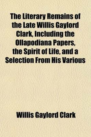 Cover of The Literary Remains of the Late Willis Gaylord Clark, Including the Ollapodiana Papers, the Spirit of Life, and a Selection from His Various