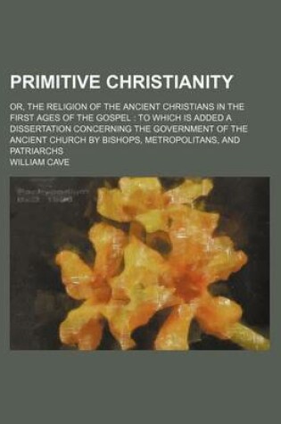 Cover of Primitive Christianity; Or, the Religion of the Ancient Christians in the First Ages of the Gospel to Which Is Added a Dissertation Concerning the Government of the Ancient Church by Bishops, Metropolitans, and Patriarchs