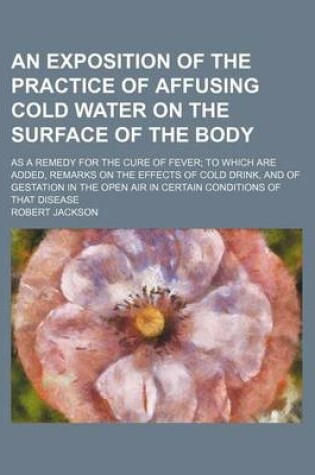 Cover of An Exposition of the Practice of Affusing Cold Water on the Surface of the Body; As a Remedy for the Cure of Fever to Which Are Added, Remarks on the Effects of Cold Drink, and of Gestation in the Open Air in Certain Conditions of That Disease