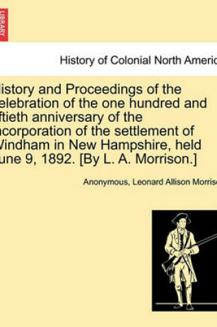 Cover of History and Proceedings of the Celebration of the One Hundred and Fiftieth Anniversary of the Incorporation of the Settlement of Windham in New Hampshire, Held June 9, 1892. [By L. A. Morrison.]