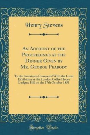 Cover of An Account of the Proceedings at the Dinner Given by Mr. George Peabody: To the Americans Connected With the Great Exhibition at the London Coffee House Ludgate Hill on the 27th October 1851 (Classic Reprint)