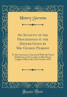 Book cover for An Account of the Proceedings at the Dinner Given by Mr. George Peabody: To the Americans Connected With the Great Exhibition at the London Coffee House Ludgate Hill on the 27th October 1851 (Classic Reprint)