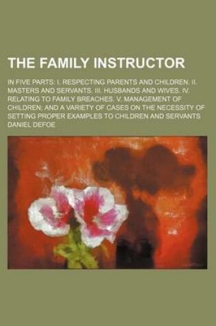 Cover of The Family Instructor; In Five Parts I. Respecting Parents and Children. II. Masters and Servants. III. Husbands and Wives. IV. Relating to Family Breaches. V. Management of Children and a Variety of Cases on the Necessity of Setting Proper Examples to Ch