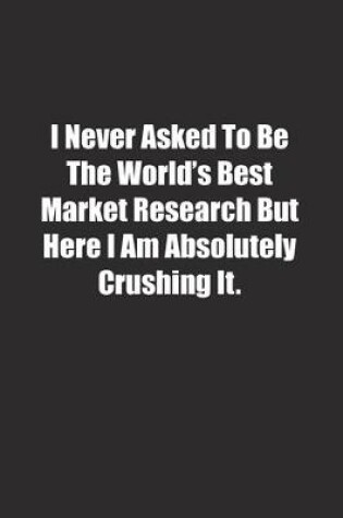 Cover of I Never Asked To Be The World's Best Market Research But Here I Am Absolutely Crushing It.