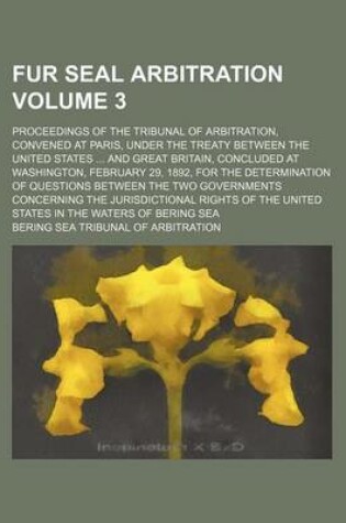 Cover of Fur Seal Arbitration Volume 3; Proceedings of the Tribunal of Arbitration, Convened at Paris, Under the Treaty Between the United States ... and Great Britain, Concluded at Washington, February 29, 1892, for the Determination of Questions Between the Two G