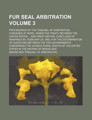 Book cover for Fur Seal Arbitration Volume 3; Proceedings of the Tribunal of Arbitration, Convened at Paris, Under the Treaty Between the United States ... and Great Britain, Concluded at Washington, February 29, 1892, for the Determination of Questions Between the Two G