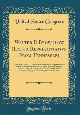 Book cover for Walter P. Brownlow (Late a Representative From Tennessee): Memorial Addresses Delivered in the House of Representatives and the Senate of the United States; Sixty-First Congress, Third Session; Proceedings in the House, February 19, 1911; Proceedings in t