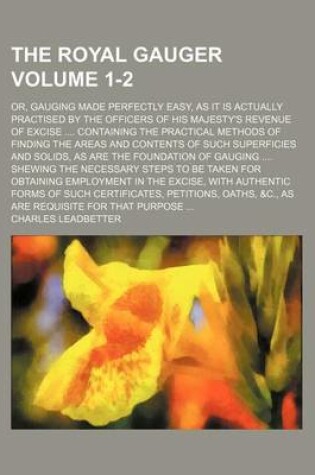 Cover of The Royal Gauger Volume 1-2; Or, Gauging Made Perfectly Easy, as It Is Actually Practised by the Officers of His Majesty's Revenue of Excise Containing the Practical Methods of Finding the Areas and Contents of Such Superficies and Solids, as Are the Foundatio