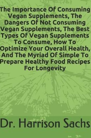 Cover of The Importance Of Consuming Vegan Supplements, The Dangers Of Not Consuming Vegan Supplements, The Best Types Of Vegan Supplements To Consume, How To Optimize Your Overall Health, And The Myriad Of Simple To Prepare Healthy Food Recipes For Longevity