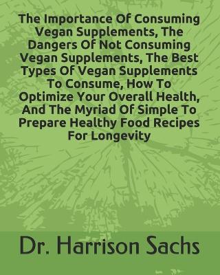 Book cover for The Importance Of Consuming Vegan Supplements, The Dangers Of Not Consuming Vegan Supplements, The Best Types Of Vegan Supplements To Consume, How To Optimize Your Overall Health, And The Myriad Of Simple To Prepare Healthy Food Recipes For Longevity