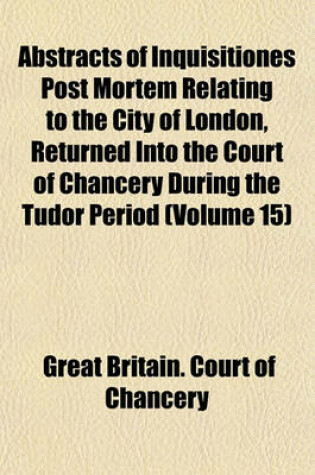 Cover of Abstracts of Inquisitiones Post Mortem Relating to the City of London, Returned Into the Court of Chancery During the Tudor Period (Volume 15)