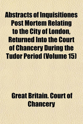 Book cover for Abstracts of Inquisitiones Post Mortem Relating to the City of London, Returned Into the Court of Chancery During the Tudor Period (Volume 15)