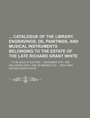 Book cover for Catalogue of the Library, Engravings, Oil Paintings, and Musical Instruments Belonging to the Estate of the Late Richard Grant White; ... to Be Sold a