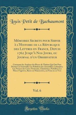 Cover of Mémoires Secrets Pour Servir À l'Histoire de la République Des Lettres En France, Depuis 1762 Jusqu'à Nos Jours, Ou Journal d'Un Observateur, Vol. 6