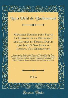 Book cover for Mémoires Secrets Pour Servir À l'Histoire de la République Des Lettres En France, Depuis 1762 Jusqu'à Nos Jours, Ou Journal d'Un Observateur, Vol. 6