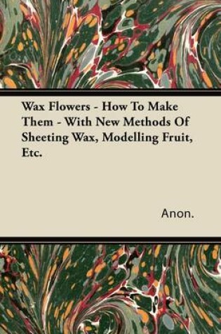 Cover of Wax Flowers - How To Make Them - With New Methods Of Sheeting Wax, Modelling Fruit, Etc.