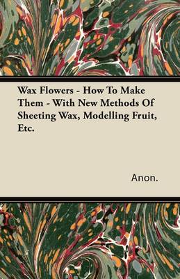 Book cover for Wax Flowers - How To Make Them - With New Methods Of Sheeting Wax, Modelling Fruit, Etc.