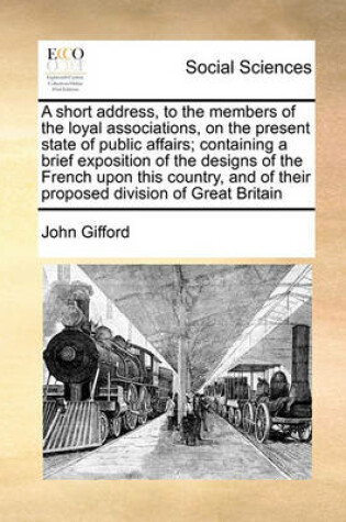 Cover of A short address, to the members of the loyal associations, on the present state of public affairs; containing a brief exposition of the designs of the French upon this country, and of their proposed division of Great Britain