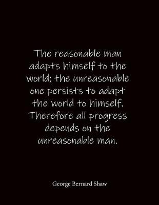 Book cover for The reasonable man adapts himself to the world; the unreasonable one persists to adapt the world to himself. Therefore all progress depends on the unreasonable man. George Bernard Shaw