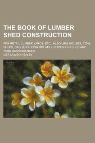 Cover of The Book of Lumber Shed Construction; For Retail Lumber Yards, Etc., Also Lime Houses, Coal Sheds, Sashand Door Rooms, Offices and Shed and Yard Conveniences