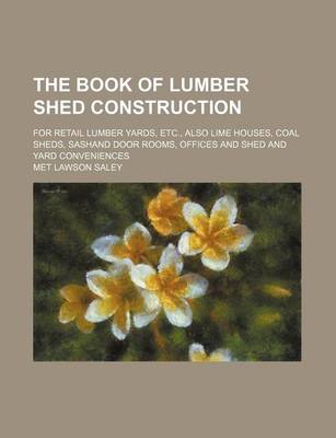 Book cover for The Book of Lumber Shed Construction; For Retail Lumber Yards, Etc., Also Lime Houses, Coal Sheds, Sashand Door Rooms, Offices and Shed and Yard Conveniences