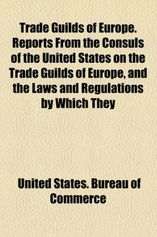 Cover of Trade Guilds of Europe. Reports from the Consuls of the United States on the Trade Guilds of Europe, and the Laws and Regulations by Which They