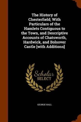 Cover of The History of Chesterfield; With Particulars of the Hamlets Contiguous to the Town, and Descriptive Accounts of Chatsworth, Hardwick, and Bolsover Castle [With Additions]