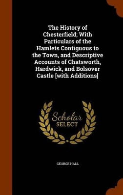 Book cover for The History of Chesterfield; With Particulars of the Hamlets Contiguous to the Town, and Descriptive Accounts of Chatsworth, Hardwick, and Bolsover Castle [With Additions]