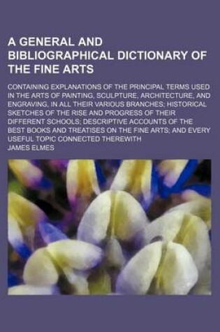 Cover of A General and Bibliographical Dictionary of the Fine Arts; Containing Explanations of the Principal Terms Used in the Arts of Painting, Sculpture, Architecture, and Engraving, in All Their Various Branches Historical Sketches of the Rise and Progress of T