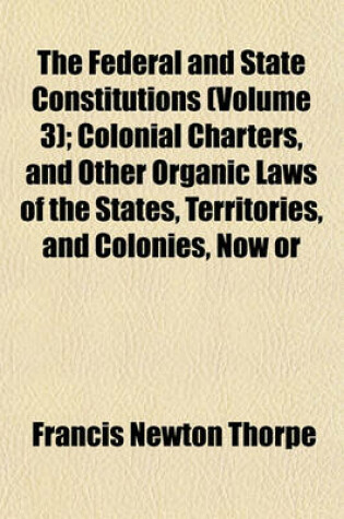 Cover of The Federal and State Constitutions (Volume 3); Colonial Charters, and Other Organic Laws of the States, Territories, and Colonies, Now or