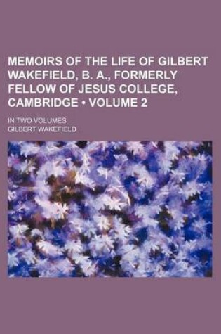 Cover of Memoirs of the Life of Gilbert Wakefield, B. A., Formerly Fellow of Jesus College, Cambridge (Volume 2); In Two Volumes