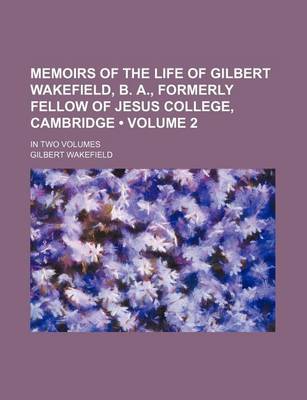 Book cover for Memoirs of the Life of Gilbert Wakefield, B. A., Formerly Fellow of Jesus College, Cambridge (Volume 2); In Two Volumes