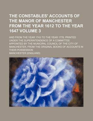 Book cover for The Constables' Accounts of the Manor of Manchester from the Year 1612 to the Year 1647 Volume 3; And from the Year 1743 to the Year 1776. Printed Under the Superintendence of a Committee Appointed by the Municipal Council of the City of Manchester, from the O