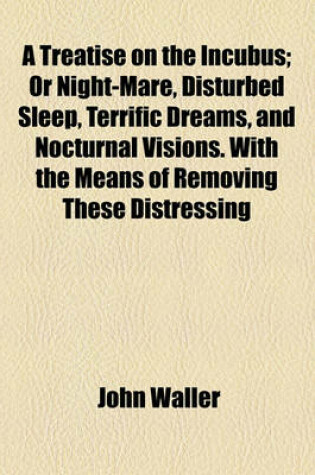 Cover of A Treatise on the Incubus, or Nightmare, Disturbed Sleep, Terrific Dreams, and Nocturnal Visions; Or Night-Mare, Disturbed Sleep, Terrific Dreams, and Nocturnal Visions. with the Means of Removing These Distressing Complaints